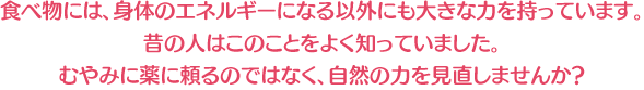 食べ物には、身体のエネルギーになる以外にも大きな力を持っています。 昔の人はこのことをよく知っていました。 むやみに薬に頼るのではなく、自然の力を見直しませんか?